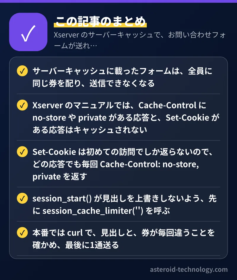Xserver のサーバーキャッシュで、お問い合わせフォームが送れなくなる理由と対処：要点のまとめ。サーバーキャッシュに載ったフォームは、全員に同じ券を配り、送信できなくなる